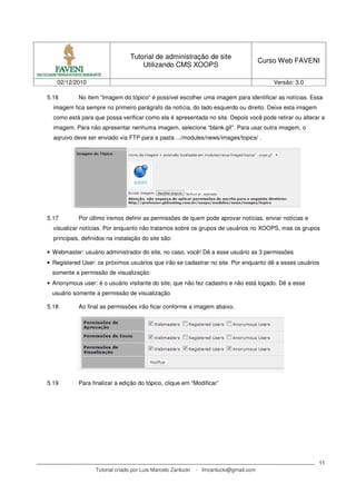 Tutorial de administração de site
                                                                                        Curso Web FAVENI
                                      Utilizando CMS XOOPS

   02/12/2010                                                                               Versão: 3.0

5.16        No item “Imagem do tópico” é possível escolher uma imagem para identificar as notícias. Essa
  imagem fica sempre no primeiro parágrafo da notícia, do lado esquerdo ou direito. Deixe esta imagem
  como está para que possa verificar como ela é apresentada no site. Depois você pode retirar ou alterar a
  imagem. Para não apresentar nenhuma imagem, selecione “blank.gif”. Para usar outra imagem, o
  aqruivo deve ser enviado via FTP para a pasta .../modules/news/images/topics/ .




5.17        Por último iremos definir as permissões de quem pode aprovar notícias, enviar notícias e
  visualizar notícias. Por enquanto não tratamos sobre os grupos de usuários no XOOPS, mas os grupos
  principais, definidos na instalação do site são:

• Webmaster: usuário administrador do site, no caso, você! Dê a esse usuário as 3 permissões
• Registered User: os próximos usuários que irão se cadastrar no site. Por enquanto dê a esses usuários
 somente a permissão de visualização
• Anonymous user: é o usuário visitante do site, que não fez cadastro e não está logado. Dê a esse
 usuário somente a permissão de visualização

5.18        Ao final as permissões irão ficar conforme a imagem abaixo.




5.19        Para finalizar a edição do tópico, clique em “Modificar”




                                                                                                          11
                   Tutorial criado por Luis Marcelo Zanlucki   - lmzanlucki@gmail.com
 
