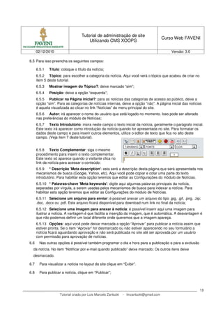 Tutorial de administração de site
                                                                                          Curso Web FAVENI
                                        Utilizando CMS XOOPS

      02/12/2010                                                                              Versão: 3.0

6.5 Para isso preencha os seguintes campos:

      6.5.1   Título: coloque o título da notícia;
      6.5.2 Tópico: para escolher a categoria da notícia. Aqui você verá o tópico que acabou de criar no
      item 5 deste tutorial.
      6.5.3   Mostrar imagem do Tópico?: deixe marcado “sim”;
      6.5.4   Posição: deixe a opção “esquerda”;
      6.5.5 Publicar na Página inicial?: para as notícias das categorias de acesso ao público, deixe a
      opção “sim”. Para as categorias de notícias internas, deixe a opção “não”. A página inicial das notícias
      é aquela visualizada ao clicar no link “Notícias” do menu principal do site.
      6.5.6 Autor: irá aparecer o nome do usuário que está logado no momento. Isso pode ser alterado
      nas preferências do módulo de Notícias;
      6.5.7 Texto Introdutório: insira neste campo o texto inicial da notícia, geralmente o parágrafo inicial.
      Este texto irá aparecer como introdução da notícia quando for apresentada no site. Para formatar os
      dados deste campo e para inserir outros elementos, utilize o editor de texto que fica no alto deste
      campo. (Veja item 7 deste tutorial).


      6.5.8 Texto Complementar: siga o mesmo
      procedimento para inserir o texto complementar.
      Este texto só aparece quando o visitante clica no
      link da notícia para acessar o conteúdo;
      6.5.9 * Descrição 'Meta description': esta será a descrição desta página que será apresentada nos
      mecanismos de busca (Google, Yahoo, etc). Aqui você pode copiar e colar uma parte do texto
      introdutório. Para habilitar esta opção teremos que editar as Configurações do módulo de Notícias.
      6.5.10 * Palavras-chave 'Meta keywords': digite aqui algumas palavras principais da notícia,
      separadas por vírgula, a serem usadas pelos mecanismos de busca para indexar a notícia. Para
      habilitar esta opção teremos que editar as Configurações do módulo de Notícias.
      6.5.11 Selecione um arquivo para enviar: é possível anexar um arquivo do tipo .jpg, .gif, .png, .zip;
      .doc, .docx ou .pdf. Este arquivo ficará disponível para download num link no final da notícia;
      6.5.12 Selecione uma imagem para anexar à notícia: é possível inserir aqui uma imagem para
      ilustrar a notícia. A vantagem é que facilita a inserção da imagem, que é automática. A desvantagem é
      que não podemos definir um local diferente onde queremos que a imagem apareça.
      6.5.13 Opções: aqui você pode deixar marcada a opção “Aprovar” para publicar a notícia assim que
      estiver pronta. Se o item “Aprovar” for desmarcado ou não estiver aparecendo no seu formulário a
      notícia ficará aguardando aprovação e não será publicada no site até ser aprovada por um usuário
      com permissão para aprovação de notícias.
6.6     Nas outras opções é possível também programar o dia e hora para a publicação e para a exclusão
  da notícia. No item “Notificar por e-mail quando publicado” deixe marcado; Os outros itens deixe
  desmarcado.

6.7     Para visualizar a notícia no layout do site clique em “Exibir”.

6.8     Para publicar a notícia, clique em “Publicar”;



                                                                                                            13
                     Tutorial criado por Luis Marcelo Zanlucki   - lmzanlucki@gmail.com
 