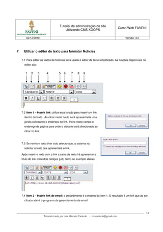 Tutorial de administração de site
                                                                                             Curso Web FAVENI
                                           Utilizando CMS XOOPS

        02/12/2010                                                                               Versão: 3.0




7     Utilizar o editor de texto para formatar Notícias

    7.1 Para editar os textos de Notícias será usado o editor de texto simplificado. As funções disponíveis no
      editor são:


       1    2       3     4           5    6      7     8    9




    7.2 Item 1 – Inserir link: utilize esta função para inserir um link
      dentro do texto. Ao clicar neste botão será apresentada uma
      janela solicitando o endereço do link. Insira neste campo o
      endereço da página para onde o visitante será direcionado ao
      clicar no link.



    7.3 Se nenhum texto tiver sido selecionado, o sistema irá
      solicitar o texto que apresentará o link.

    Após inserir o texto com o link a caixa de texto irá apresentar o
    título do link entre dois códigos [url], como no exemplo abaixo.




    7.4 Item 2 – Inserir link de email: o procedimento é o mesmo do item 1. O resultado é um link que ao ser
      clicado abrirá o programa de gerenciamento de email.



                                                                                                                 14
                        Tutorial criado por Luis Marcelo Zanlucki   - lmzanlucki@gmail.com
 