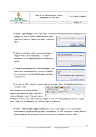 Tutorial de administração de site
                                                                                             Curso Web FAVENI
                                           Utilizando CMS XOOPS

       02/12/2010                                                                                Versão: 3.0




    7.5 Item 3 – Inserir imagens: esta função insere uma imagem no texto solicitando o endereço (URL) da
      imagem. Ao clicar no botão o sistema apresenta a tela
      solicitando o endereço. Digite ou cole a URL e clique em
      “OK”.




    7.6 O sistema irá solicitar o alinhamento desejado para a
      imagem: ‘R’ ou ‘r’ para direita (right), ‘L’ ou ‘l’ para
      esquerda ou se não preencher nada o alinhamento será
      central.



    7.7 Por último o sistema solicita a largura da imagem. Esta
      função serve para redimensionar imagens grandes para
      uma largura menor, para que não ultrapassem a largura
      máxima do site.



    7.8 Ao clicar em “OK” o sistema irá inserir o endereço da imagem dentro de dois códigos [img], como no
      exemplo ao lado.

Dica: use este formato quando souber o
endereço da imagem a ser usada, caso ela já
esteja sendo usada no site. Evite usar imagens
diretamente de outros sites. Para isso, salve a imagem do outro site em seu computador e envie a imagem
para o Gerenciador de Imagens do site, conforme o item 3 deste tutorial.



    7.9 Item 4 – Inserir imagens do gerenciador: esta função insere imagens no texto buscando do
      Gerenciador de Imagens do site (veja tópico 8 deste tutorial). Ao clicar neste botão o sistema abre uma
      janela de seleção onde é necessário escolher qual categoria de imagem queremos utilizar.




                                                                                                               15
                        Tutorial criado por Luis Marcelo Zanlucki   - lmzanlucki@gmail.com
 