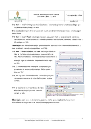 Tutorial de administração de site
                                                                                         Curso Web FAVENI
                                       Utilizando CMS XOOPS

   02/12/2010                                                                                Versão: 3.0

7.12 Item 5 – inserir ‘smiley’: ao clicar neste botão o sistema irá apresentar uma lista de códigos que
  irão produzir ícones (smileys) no texto.

Dica: este tipo de imagem deve ser usado com cautela pois é normalmente associada a uma linguagem
menos formal.

7.13 Item 6 – inserir Flash: esta função insere um arquivo em Flash no texto solicitando o endereço
  (URL) do arquivo. Ao clicar no botão o sistema apresenta a tela solicitando o endereço. Digite ou cole a
  URL e clique em “OK”.

Observação: este método nem sempre gera os melhores resultados. Para uma melhor apresentação o
ideal seria inserir manualmente os códigos em HTML .

7.14 Item 7 – inserir vídeo do YouTube: esta função insere um
  vídeo do YouTube no texto solicitando o endereço (URL) do
  vídeo. Ao clicar no botão o sistema apresenta a tela solicitando o

  endereço. Digite ou cole a URL completa do vídeo e clique
  em “OK”.

7.15 O sistema irá solicitar em seguida a largura desejada
  para a janela de apresentação do vídeo. Defina o valor e

  clique em “OK”.

7.16 Em seguida o sistema irá solicitar a altura desejada para
  a janela de apresentação do vídeo. Defina o valor e clique
  em “OK”.



7.17 O Sistema irá inserir o endereço do vídeo
  dentro de dois códigos [youtube], como no
  exemplo ao lado.



Observação: assim como no item anterior, para uma melhor apresentação o ideal seria inserir
manualmente os códigos em HTML trazendo-os da página do YouTube.




                                                                                                           17
                    Tutorial criado por Luis Marcelo Zanlucki   - lmzanlucki@gmail.com
 