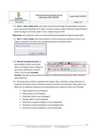 Tutorial de administração de site
                                                                                        Curso Web FAVENI
                                      Utilizando CMS XOOPS

   02/12/2010                                                                               Versão: 3.0

7.18 Item 8 – inserir código fonte: esta função insere trechos de código de programação no texto sem
  que o mesmo seja interpretado como código. Ao clicar no botão o sistema apresenta a tela solicitando o
  trecho de código a ser inserido. Digite ou cole o código e clique em “OK”.

Observação: esta função só é usada em casos específicos de publicação de código de programação.

7.19 Item 9 – inserir citação: esta função destaca um trecho do texto para demonstrar que ele é uma
  citação. O resultado é um trecho com a formatação diferente do restante do texto.




7.20 Itens de formatação do texto: os
  demais botões do editor servem para
  alterar a formatação do texto. Sugere-se
  que os itens referentes ao ‘Tamanho’,
  ‘Fonte’ e ‘Cor’ do texto não sejam
  alterados, para que isso não comprometa o layout e as definições do texto do site. Utilize somente em
  casos específicos.

7.21 Os demais itens se referem, respectivamente: Negrito, itálico, sublinhado, riscado, alinhamento à
  esquerda, alinhamento central, alinhamento à direita e tamanho do trecho de texto. Segue abaixo uma
  tabela com os respectivos códigos que são apresentados antes e depois do trecho a ser formatado:

          •   Negrito: [b]texto a ser formatado[/b]
          •   Itálico: [i]texto a ser formatado[/i]
          •   Sublinhado: [u]texto a ser formatado[/u]
          •   Riscado: [d]texto a ser formatado[/d]
          •   Alinhamento à esquerda: [left]texto a ser formatado[/left]
          •   Alinhamento central: [center]texto a ser formatado[/center]
          •   Alinhamento à direita: [right]texto a ser formatado[/right]




                                                                                                          18
                   Tutorial criado por Luis Marcelo Zanlucki   - lmzanlucki@gmail.com
 