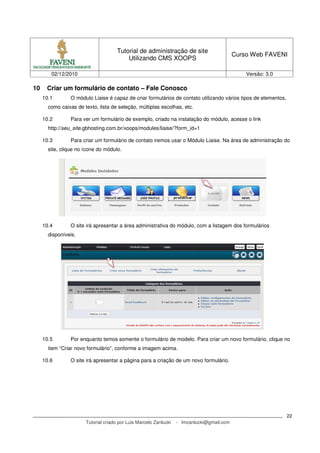 Tutorial de administração de site
                                                                                            Curso Web FAVENI
                                          Utilizando CMS XOOPS

        02/12/2010                                                                              Versão: 3.0

10    Criar um formulário de contato – Fale Conosco
     10.1        O módulo Liaise é capaz de criar formulários de contato utilizando vários tipos de elementos,
       como caixas de texto, lista de seleção, múltiplas escolhas, etc.

     10.2        Para ver um formulário de exemplo, criado na instalação do módulo, acesse o link
       http://seu_site.gbhosting.com.br/xoops/modules/liaise/?form_id=1

     10.3        Para criar um formulário de contato iremos usar o Módulo Liaise. Na área de administração do
       site, clique no ícone do módulo.




     10.4        O site irá apresentar a área administrativa do módulo, com a listagem dos formulários
       disponíveis.




     10.5        Por enquanto temos somente o formulário de modelo. Para criar um novo formulário, clique no
       item “Criar novo formulário”, conforme a imagem acima.

     10.6        O site irá apresentar a página para a criação de um novo formulário.




                                                                                                                 22
                       Tutorial criado por Luis Marcelo Zanlucki   - lmzanlucki@gmail.com
 