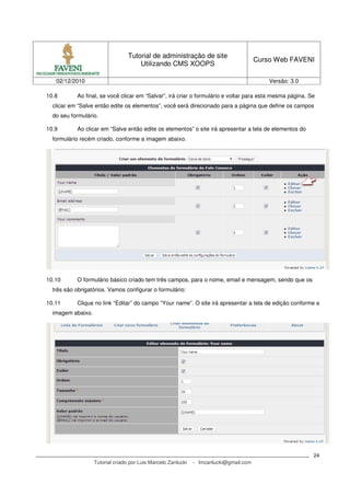Tutorial de administração de site
                                                                                        Curso Web FAVENI
                                      Utilizando CMS XOOPS

   02/12/2010                                                                               Versão: 3.0

10.8       Ao final, se você clicar em “Salvar”, irá criar o formulário e voltar para esta mesma página. Se
  clicar em “Salve então edite os elementos”, você será direcionado para a página que define os campos
  do seu formulário.

10.9       Ao clicar em “Salve então edite os elementos” o site irá apresentar a tela de elementos do
  formulário recém criado, conforme a imagem abaixo.




10.10      O formulário básico criado tem três campos, para o nome, email e mensagem, sendo que os
  três são obrigatórios. Vamos configurar o formulário:

10.11      Clique no link “Editar” do campo “Your name”. O site irá apresentar a tela de edição conforme a
  imagem abaixo.




                                                                                                          24
                   Tutorial criado por Luis Marcelo Zanlucki   - lmzanlucki@gmail.com
 