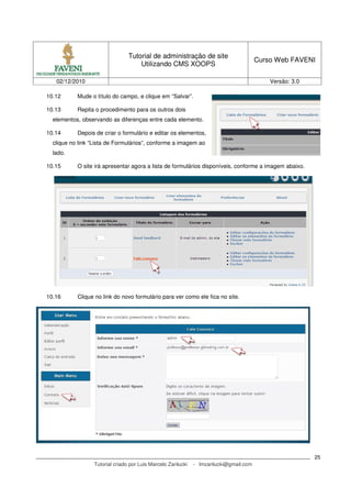 Tutorial de administração de site
                                                                                       Curso Web FAVENI
                                     Utilizando CMS XOOPS

   02/12/2010                                                                              Versão: 3.0

10.12      Mude o título do campo, e clique em “Salvar”.

10.13      Repita o procedimento para os outros dois
  elementos, observando as diferenças entre cada elemento.

10.14      Depois de criar o formulário e editar os elementos,
  clique no link “Lista de Formulários”, conforme a imagem ao
  lado.

10.15      O site irá apresentar agora a lista de formulários disponíveis, conforme a imagem abaixo.




10.16      Clique no link do novo formulário para ver como ele fica no site.




                                                                                                         25
                  Tutorial criado por Luis Marcelo Zanlucki   - lmzanlucki@gmail.com
 