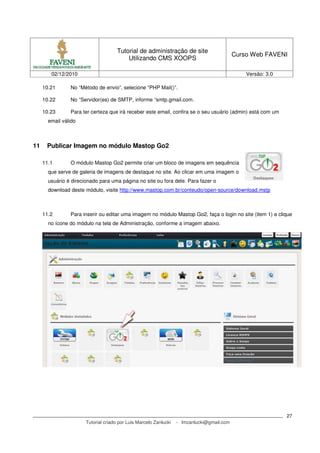 Tutorial de administração de site
                                                                                            Curso Web FAVENI
                                          Utilizando CMS XOOPS

        02/12/2010                                                                              Versão: 3.0

     10.21      No “Método de envio”, selecione “PHP Mail()”.

     10.22      No “Servidor(es) de SMTP, informe “smtp.gmail.com.

     10.23      Para ter certeza que irá receber este email, confira se o seu usuário (admin) está com um
       email válido



11    Publicar Imagem no módulo Mastop Go2

     11.1       O módulo Mastop Go2 permite criar um bloco de imagens em sequência
       que serve de galeria de imagens de destaque no site. Ao clicar em uma imagem o
       usuário é direcionado para uma página no site ou fora dele. Para fazer o
       download deste módulo, visite http://www.mastop.com.br/conteudo/open-source/download.mstp



     11.2       Para inserir ou editar uma imagem no módulo Mastop Go2, faça o login no site (item 1) e clique
       no ícone do módulo na tela de Administração, conforme a imagem abaixo.




                                                                                                              27
                       Tutorial criado por Luis Marcelo Zanlucki   - lmzanlucki@gmail.com
 