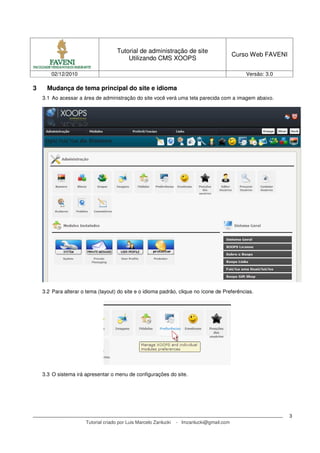 Tutorial de administração de site
                                                                                           Curso Web FAVENI
                                         Utilizando CMS XOOPS

       02/12/2010                                                                              Versão: 3.0

3     Mudança de tema principal do site e idioma
    3.1 Ao acessar a área de administração do site você verá uma tela parecida com a imagem abaixo.




    3.2 Para alterar o tema (layout) do site e o idioma padrão, clique no ícone de Preferências.




    3.3 O sistema irá apresentar o menu de configurações do site.




                                                                                                              3
                      Tutorial criado por Luis Marcelo Zanlucki   - lmzanlucki@gmail.com
 