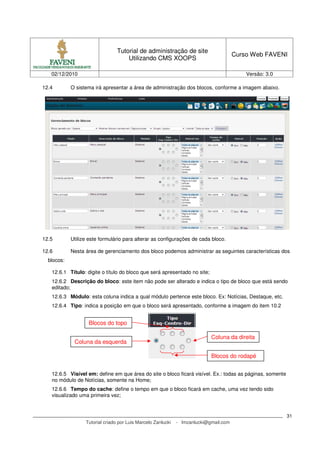 Tutorial de administração de site
                                                                                       Curso Web FAVENI
                                     Utilizando CMS XOOPS

   02/12/2010                                                                              Versão: 3.0

12.4        O sistema irá apresentar a área de administração dos blocos, conforme a imagem abaixo.




12.5        Utilize este formulário para alterar as configurações de cada bloco.

12.6        Nesta área de gerenciamento dos bloco podemos administrar as seguintes características dos
  blocos:

   12.6.1 Título: digite o título do bloco que será apresentado no site;
   12.6.2 Descrição do bloco: este item não pode ser alterado e indica o tipo de bloco que está sendo
   editado;
   12.6.3 Módulo: esta coluna indica a qual módulo pertence este bloco. Ex: Notícias, Destaque, etc.
   12.6.4 Tipo: indica a posição em que o bloco será apresentado, conforme a imagem do item 10.2


                   Blocos do topo

                                                                            Coluna da direita
             Coluna da esquerda

                                                                            Blocos do rodapé


   12.6.5 Visível em: define em que área do site o bloco ficará visível. Ex.: todas as páginas, somente
   no módulo de Notícias, somente na Home;
   12.6.6 Tempo do cache: define o tempo em que o bloco ficará em cache, uma vez tendo sido
   visualizado uma primeira vez;


                                                                                                          31
                  Tutorial criado por Luis Marcelo Zanlucki   - lmzanlucki@gmail.com
 