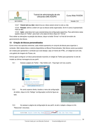 Tutorial de administração de site
                                                                                             Curso Web FAVENI
                                           Utilizando CMS XOOPS

        02/12/2010                                                                               Versão: 3.0

        12.6.7 Visível (sim ou não): determina se o bloco estará visível no site ou não;
        12.6.8 Posição: define a ordem em que os blocos serão organizados. Se for 0 (zero) é apresentado
        mais ao alto;
        12.6.9 Ação: cada bloco tem suas características de configuração específica. Para administrar estas
        opções clique em “Editar”, para fazer uma cópia do bloco clique em “Clonar”.
Para validar as alterações na posição dos blocos, clique no botão “Enviar” no final do formulário de
gerenciamento dos blocos.

13    Criação de blocos personalizados
Como vimos nos capítulos anteriores, cada módulo apresenta um conjunto de blocos para organizar o
conteúdo. Além destes blcos o sistema disponibiliza os Blocos Personalizados. São blocos vazios que podem
ser criados para apresentar o conteúdo que você desejar, seja um trecho de HTML, um widget de outro site,
uma galeria de imagens do Picasa, etc.

Iremos agora configurar um bloco personalizado trazendo um widget do Twitter para apresentar no site de
modelo as últimas mensagens do seu perfil.

     13.1        Acesse a página do Twitter – http://twitter.com . Faça login com seu usuário.




     13.2        No canto superior direito, localize o menu de configuração
       do twitter, clique no link “Settigs” (configuração) conforme figura ao
       lado.




     13.3        Ao acessar a página de configuração do seu perfil, vá até o rodapé e clieque no link
       “Resources” (recursos).




                                                                                                               32
                        Tutorial criado por Luis Marcelo Zanlucki   - lmzanlucki@gmail.com
 
