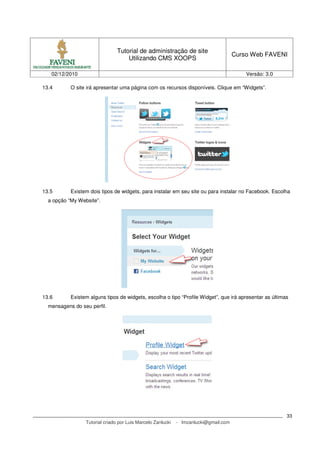 Tutorial de administração de site
                                                                                      Curso Web FAVENI
                                    Utilizando CMS XOOPS

   02/12/2010                                                                             Versão: 3.0

13.4       O site irá apresentar uma página com os recursos disponíveis. Clique em “Widgets”.




13.5       Existem dois tipos de widgets, para instalar em seu site ou para instalar no Facebook. Escolha
  a opção “My Website”.




13.6       Existem alguns tipos de widgets, escolha o tipo “Profile Widget”, que irá apresentar as últimas
  mensagens do seu perfil.




                                                                                                         33
                 Tutorial criado por Luis Marcelo Zanlucki   - lmzanlucki@gmail.com
 