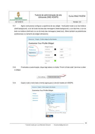 Tutorial de administração de site
                                                                                       Curso Web FAVENI
                                     Utilizando CMS XOOPS

   02/12/2010                                                                              Versão: 3.0

13.7       Agora você precisa configurar a aparência do seu widget. Você pode mudar a cor da moldura
  (shell background), a cor do fundo da área das mensagens (tweet background), a cor dos links, a cor do
  texto na moldura (shell text) e a cor do texto das mensagens (tweet text). Altere também as preferências
  (preferences) e o tamanho do widget (dimesions).




13.8       Finalizada a customização, clique logo abaixo no botão “Finish & Grab code” (terminar e obter
  o código).




13.9       Copie e cole o texto todo e iremos agora para o site de modelo em XOOPS.




                                                                                                         34
                  Tutorial criado por Luis Marcelo Zanlucki   - lmzanlucki@gmail.com
 