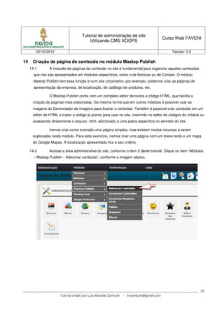 Tutorial de administração de site
                                                                                           Curso Web FAVENI
                                         Utilizando CMS XOOPS

        02/12/2010                                                                             Versão: 3.0

14    Criação de página de conteúdo no módulo Mastop Publish
     14.1       A inclusão de páginas de conteúdo no site é fundamental para organizar aqueles conteúdos
       que não são apresentados em módulos específicos, como o de Notícias ou de Contato. O módulo
       Mastop Publish tem essa função e num site corporativo, por exemplo, podemos criar as páginas de
       apresentação da empresa, de localização, de catálogo de produtos, etc.

                O Mastop Publish conta com um completo editor de textos e código HTML, que facilita a
      criação de páginas mais elaboradas. Da mesma forma que em outros módulos é possível usar as
      imagens do Gerenciador de imagens para ilustrar o conteúdo. Também é possível criar conteúdo em um
      editor de HTML e trazer o código já pronto para usar no site, inserindo no editor de códigos do módulo ou
      acessando diretamente o arquivo .html, adicionado a uma pasta específica no servidor do site.

                Iremos criar como exemplo uma página simples, mas existem muitos recursos a serem
      explorados neste módulo. Para este exercício, iremos criar uma página com um breve texto e um mapa
      do Google Mapas. A localização apresentada fica a seu critério.

     14.2       Acesse a área administrativa do site, conforme o item 2 deste tutorial. Clique no item “Módulos
       – Mastop Publish – Adicionar conteúdo”, conforme a imagem abaixo.




                                                                                                             37
                      Tutorial criado por Luis Marcelo Zanlucki   - lmzanlucki@gmail.com
 
