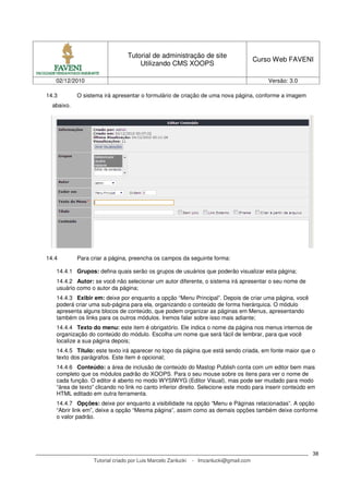 Tutorial de administração de site
                                                                                       Curso Web FAVENI
                                     Utilizando CMS XOOPS

   02/12/2010                                                                              Versão: 3.0

14.3        O sistema irá apresentar o formulário de criação de uma nova página, conforme a imagem
  abaixo.




14.4        Para criar a página, preencha os campos da seguinte forma:

   14.4.1 Grupos: defina quais serão os grupos de usuários que poderão visualizar esta página;
   14.4.2 Autor: se você não selecionar um autor diferente, o sistema irá apresentar o seu nome de
   usuário como o autor da página;
   14.4.3 Exibir em: deixe por enquanto a opção “Menu Principal”. Depois de criar uma página, você
   poderá criar uma sub-página para ela, organizando o conteúdo de forma hierárquica. O módulo
   apresenta alguns blocos de conteúdo, que podem organizar as páginas em Menus, apresentando
   também os links para os outros módulos. Iremos falar sobre isso mais adiante;
   14.4.4 Texto do menu: este item é obrigatório. Ele indica o nome da página nos menus internos de
   organização do conteúdo do módulo. Escolha um nome que será fácil de lembrar, para que você
   localize a sua página depois;
   14.4.5 Título: este texto irá aparecer no topo da página que está sendo criada, em fonte maior que o
   texto dos parágrafos. Este item é opcional;
   14.4.6 Conteúdo: a área de inclusão de conteúdo do Mastop Publish conta com um editor bem mais
   completo que os módulos padrão do XOOPS. Para o seu mouse sobre os itens para ver o nome de
   cada função. O editor é aberto no modo WYSIWYG (Editor Visual), mas pode ser mudado para modo
   “área de texto” clicando no link no canto inferior direito. Selecione este modo para inserir conteúdo em
   HTML editado em outra ferramenta.
   14.4.7 Opções: deixe por enquanto a visibilidade na opção “Menu e Páginas relacionadas”. A opção
   “Abrir link em”, deixe a opção “Mesma página”, assim como as demais opções também deixe conforme
   o valor padrão.




                                                                                                          38
                  Tutorial criado por Luis Marcelo Zanlucki   - lmzanlucki@gmail.com
 