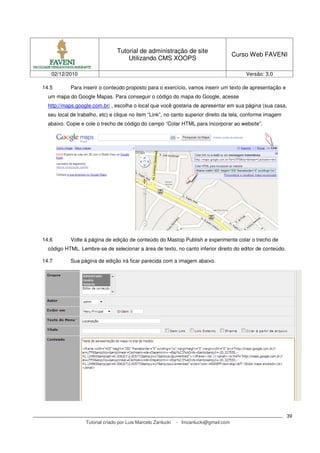 Tutorial de administração de site
                                                                                       Curso Web FAVENI
                                     Utilizando CMS XOOPS

   02/12/2010                                                                              Versão: 3.0

14.5        Para inserir o conteúdo proposto para o exercício, vamos inserir um texto de apresentação e
  um mapa do Google Mapas. Para conseguir o código do mapa do Google, acesse
  http://maps.google.com.br/ , escolha o local que você gostaria de apresentar em sua página (sua casa,
  seu local de trabalho, etc) e clique no item “Link”, no canto superior direito da tela, conforme imagem
  abaixo. Copie e cole o trecho de código do campo “Colar HTML para incorporar ao website”.




14.6        Volte à página de edição de conteúdo do Mastop Publish e experimente colar o trecho de
  código HTML. Lembre-se de selecionar a área de texto, no canto inferior direito do editor de conteúdo.

14.7        Sua página de edição irá ficar parecida com a imagem abaixo.




                                                                                                            39
                  Tutorial criado por Luis Marcelo Zanlucki   - lmzanlucki@gmail.com
 