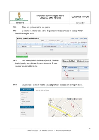 Tutorial de administração de site
                                                                                       Curso Web FAVENI
                                     Utilizando CMS XOOPS

   02/12/2010                                                                              Versão: 3.0

14.8       Clique em enviar para criar sua página.

14.9       O sistema irá retornar para a área de gerenciamento de conteúdo do Mastop Publish,
  conforme a imagem abaixo.




14.10      Esta área apresenta todas as páginas de conteúdo
  do site. Localize sua página e clique no número de ID para
  visualizar seu conteúdo no site.




14.11      Visualizando o conteúdo no site, a sua página ficará parecida com a imagem abaixo.




                                                                                                         40
                  Tutorial criado por Luis Marcelo Zanlucki   - lmzanlucki@gmail.com
 