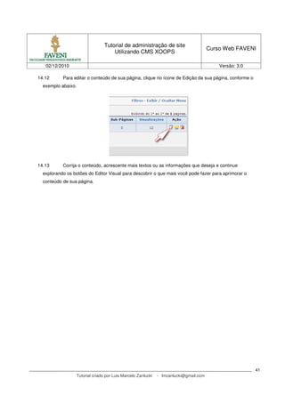 Tutorial de administração de site
                                                                                      Curso Web FAVENI
                                    Utilizando CMS XOOPS

   02/12/2010                                                                             Versão: 3.0

14.12      Para editar o conteúdo de sua página, clique no ícone de Edição da sua página, conforme o
  exemplo abaixo.




14.13      Corrija o conteúdo, acrescente mais textos ou as informações que deseja e continue
  explorando os botões do Editor Visual para descobrir o que mais você pode fazer para aprimorar o
  conteúdo de sua página.




                                                                                                        41
                 Tutorial criado por Luis Marcelo Zanlucki   - lmzanlucki@gmail.com
 