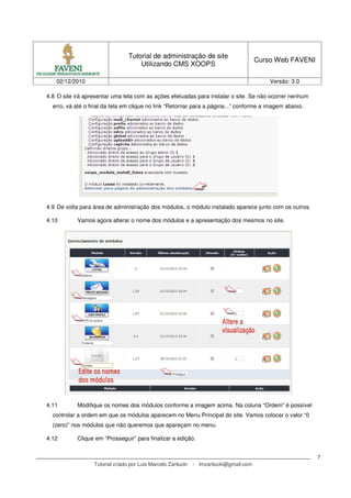 Tutorial de administração de site
                                                                                       Curso Web FAVENI
                                     Utilizando CMS XOOPS

   02/12/2010                                                                              Versão: 3.0

4.8 O site irá apresentar uma tela com as ações efetuadas para instalar o site. Se não ocorrer nenhum
  erro, vá até o final da tela em clique no link “Retornar para a página...” conforme a imagem abaixo.




4.9 De volta para área de administração dos módulos, o módulo instalado aparece junto com os outros.

4.10       Vamos agora alterar o nome dos módulos e a apresentação dos mesmos no site.




4.11       Modifique os nomes dos módulos conforme a imagem acima. Na coluna “Ordem” é possível
  controlar a ordem em que os módulos aparecem no Menu Principal do site. Vamos colocar o valor “0
  (zero)” nos módulos que não queremos que apareçam no menu.

4.12       Clique em “Prosseguir” para finalizar a edição.


                                                                                                          7
                  Tutorial criado por Luis Marcelo Zanlucki   - lmzanlucki@gmail.com
 