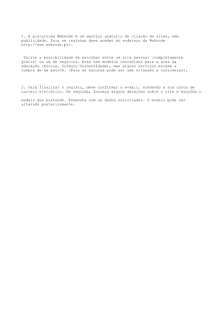 1. A plataforma Webnode é um serviço gratuito de criação de sites, sem
publicidade. Para se registar deve aceder ao endereço da Webnode
http://www.webnode.pt/.


 Existe a possibilidade de escolher entre um site pessoal (completamente
grátis) ou um de negócios. Este tem modelos concebidos para a área da
educação (Escola, Colégio Universidade), mas alguns serviços exigem a
compra de um pacote. (Para as escolas pode ser uma situação a considerar).



2. Para finalizar o registo, deve confirmar o e-mail, acedendo à sua conta de
correio eletrónico. De seguida, forneça alguns detalhes sobre o site e escolha o

modelo que pretende. Preencha com os dados solicitados. O modelo pode ser
alterado posteriormente.
 
