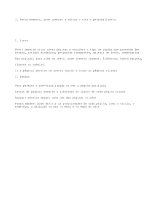 3. Neste momento, pode começar a editar o site e personalizá-lo.




1. Itens


Novo: permite criar novas páginas e escolher o tipo de página que pretende (em
branco, artigos dinâmicos, perguntas frequentes, galeria de fotos, comentários)

Nas páginas, para além do texto, pode inserir imagens, ficheiros, hiperligações,

flashes ou tabelas.

Ir à página: permite um acesso rápido a todas as páginas criadas

2. Página


Ver: permite a pré-visualização ou ver a página publicada

Layout da página: permite a alteração do layout de cada página criada

Apagar: permite apagar cada uma das páginas criadas

Propriedades: pode definir as propriedades de cada página, como o título, o
endereço, a exibição ou não no menu e no mapa do site
 
