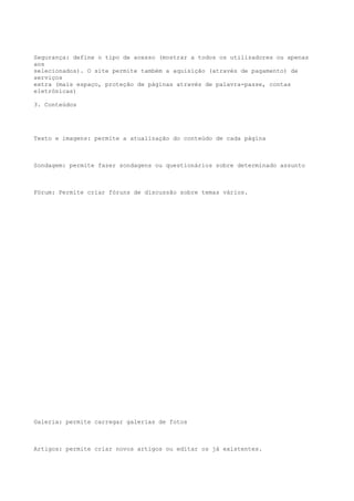 Segurança: define o tipo de acesso (mostrar a todos os utilizadores ou apenas
aos
selecionados). O site permite também a aquisição (através de pagamento) de
serviços
extra (mais espaço, proteção de páginas através de palavra-passe, contas
eletrónicas)

3. Conteúdos




Texto e imagens: permite a atualização do conteúdo de cada página



Sondagem: permite fazer sondagens ou questionários sobre determinado assunto



Fórum: Permite criar fóruns de discussão sobre temas vários.




Galeria: permite carregar galerias de fotos



Artigos: permite criar novos artigos ou editar os já existentes.
 