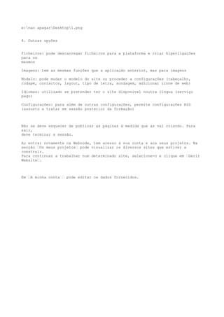 e:nao apagarDesktop1.png


4. Outras opções


Ficheiros: pode descarregar ficheiros para a plataforma e criar hiperligações
para os
mesmos

Imagens: tem as mesmas funções que a aplicação anterior, mas para imagens

Modelo: pode mudar o modelo do site ou proceder a configurações (cabeçalho,
rodapé, contactos, layout, tipo de letra, sondagem, adicionar ícone de web)

Idiomas: utilizado se pretender ter o site disponível noutra língua (serviço
pago)

Configurações: para além de outras configurações, permite configurações RSS
(assunto a tratar em sessão posterior da formação)



Não se deve esquecer de publicar as páginas à medida que as vai criando. Para
sair,
deve terminar a sessão.

Ao entrar novamente na Webnode, tem acesso à sua conta e aos seus projetos. Na
secção –Os meus projetos– pode visualizar os diversos sites que estiver a
construir.
Para continuar a trabalhar num determinado site, selecione-o e clique em –Gerir
Website–.



Em –A minha conta – pode editar os dados fornecidos.
 