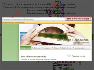 O endereço de sua página está indicado na URL após a palavra preview.
Esse exemplo: http://preview.tecnologia-educacional00.webnode.com/
Portanto, o endereço do site é:
http://tecnologia-educacional00.webnode.com
11
Feche a Pré-VisualizaçãoFeche a Pré-Visualização
 