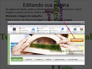 Editando sua página
Na página de edição, pode-se alterar o conteúdo de diversos itens. Inserir
imagens e outros recursos; Vamos ver alguns:
Alterando a imagem do cabeçalho.
Passe o cursor do mouse na imagem e clique em Editar imagem
12
 