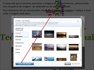 É nessa tela que é possível selecionar a imagem de sua preferência, selecionando
uma da galeria de imagens do webnode ou de seu computador.
Para selecionar de seu computador clique em Enviar uma imagem e indique o local
onde a imagem está salva.
14
 