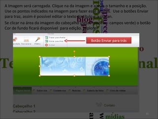 A Imagem será carregada. Clique na da imagem e ajuste o tamanho e a posição.
Use os pontos indicados na imagem para fazer esse ajustes. Use o botões Enviar
para traz, assim é possível editar o texto do título e o slogan.
Se clicar na área da imagem do cabeçalho (nesse modelo - campos verde) o botão
Cor de fundo ficará disponível para edição. Explore.
15
Botão Enviar para trás
 