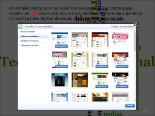 Os modelos indicados como PREMIUM são destinados as contas pagas.
Escolha um sem esse marca. Ao clicar no modelo será mostrada a aparência
(“a cara”) do site. Se tiver de acordo clique em Usar esse modelo.
18
 