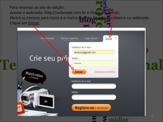 Para retornar ao site de edição:
Acesse o webnode: http://webnode.com.br e clique em Entrar.
Abrirá os campos para insira o e-mail e a senha de acesso cadastro no webnode.
Clique em Entrar.
22
 