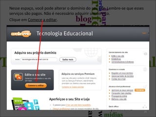Nesse espaço, você pode alterar o domínio do seu site. Lembre-se que esses
serviços são pagos. Não é necessário adquirir um serviço.
Clique em Comece a editar.
24
 