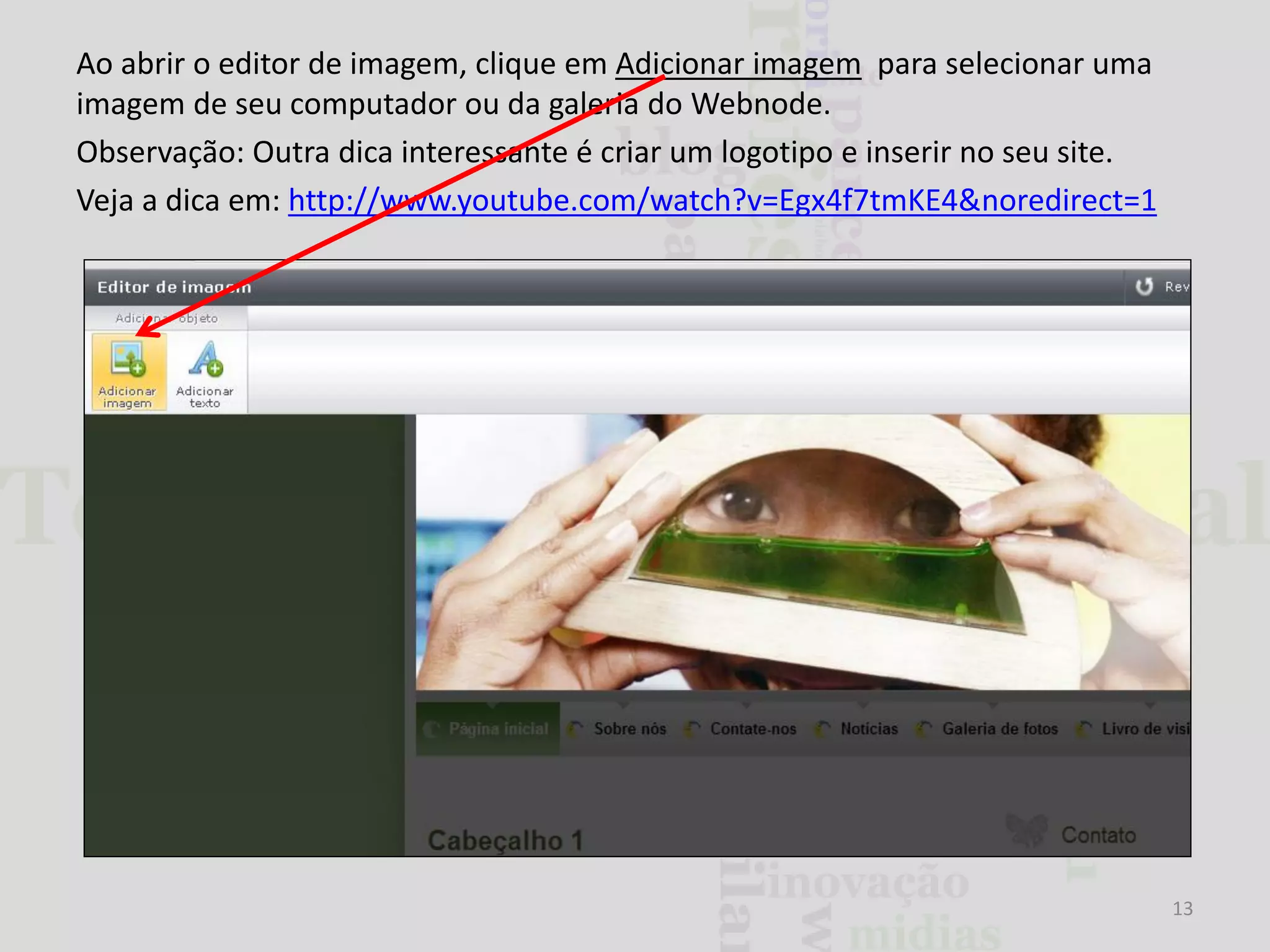 Ao abrir o editor de imagem, clique em Adicionar imagem para selecionar uma
imagem de seu computador ou da galeria do Webnode.
Observação: Outra dica interessante é criar um logotipo e inserir no seu site.
Veja a dica em: http://www.youtube.com/watch?v=Egx4f7tmKE4&noredirect=1

13

 