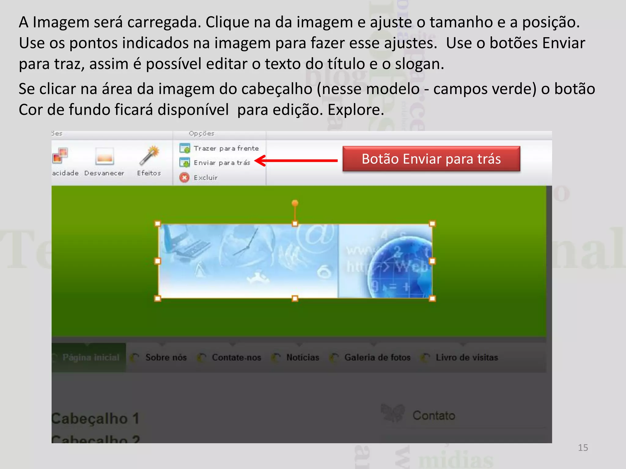 A Imagem será carregada. Clique na da imagem e ajuste o tamanho e a posição.
Use os pontos indicados na imagem para fazer esse ajustes. Use o botões Enviar
para traz, assim é possível editar o texto do título e o slogan.
Se clicar na área da imagem do cabeçalho (nesse modelo - campos verde) o botão
Cor de fundo ficará disponível para edição. Explore.
Botão Enviar para trás

15

 
