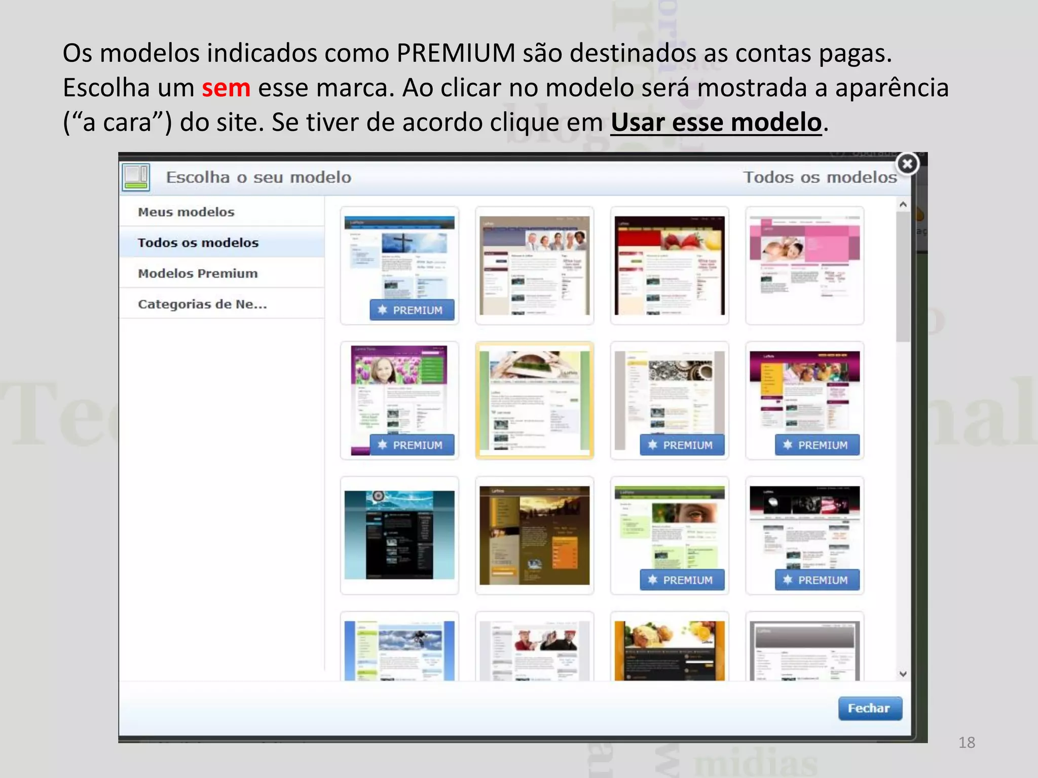 Os modelos indicados como PREMIUM são destinados as contas pagas.
Escolha um sem esse marca. Ao clicar no modelo será mostrada a aparência
(“a cara”) do site. Se tiver de acordo clique em Usar esse modelo.

18

 