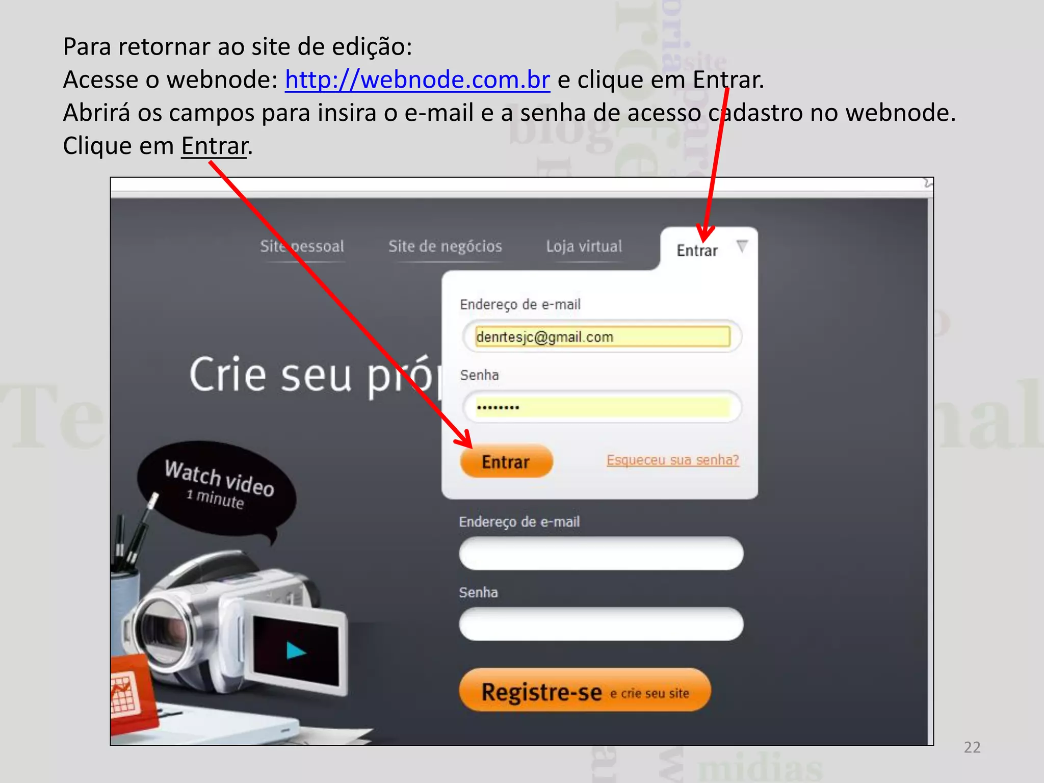 Para retornar ao site de edição:
Acesse o webnode: http://webnode.com.br e clique em Entrar.
Abrirá os campos para insira o e-mail e a senha de acesso cadastro no webnode.
Clique em Entrar.

22

 