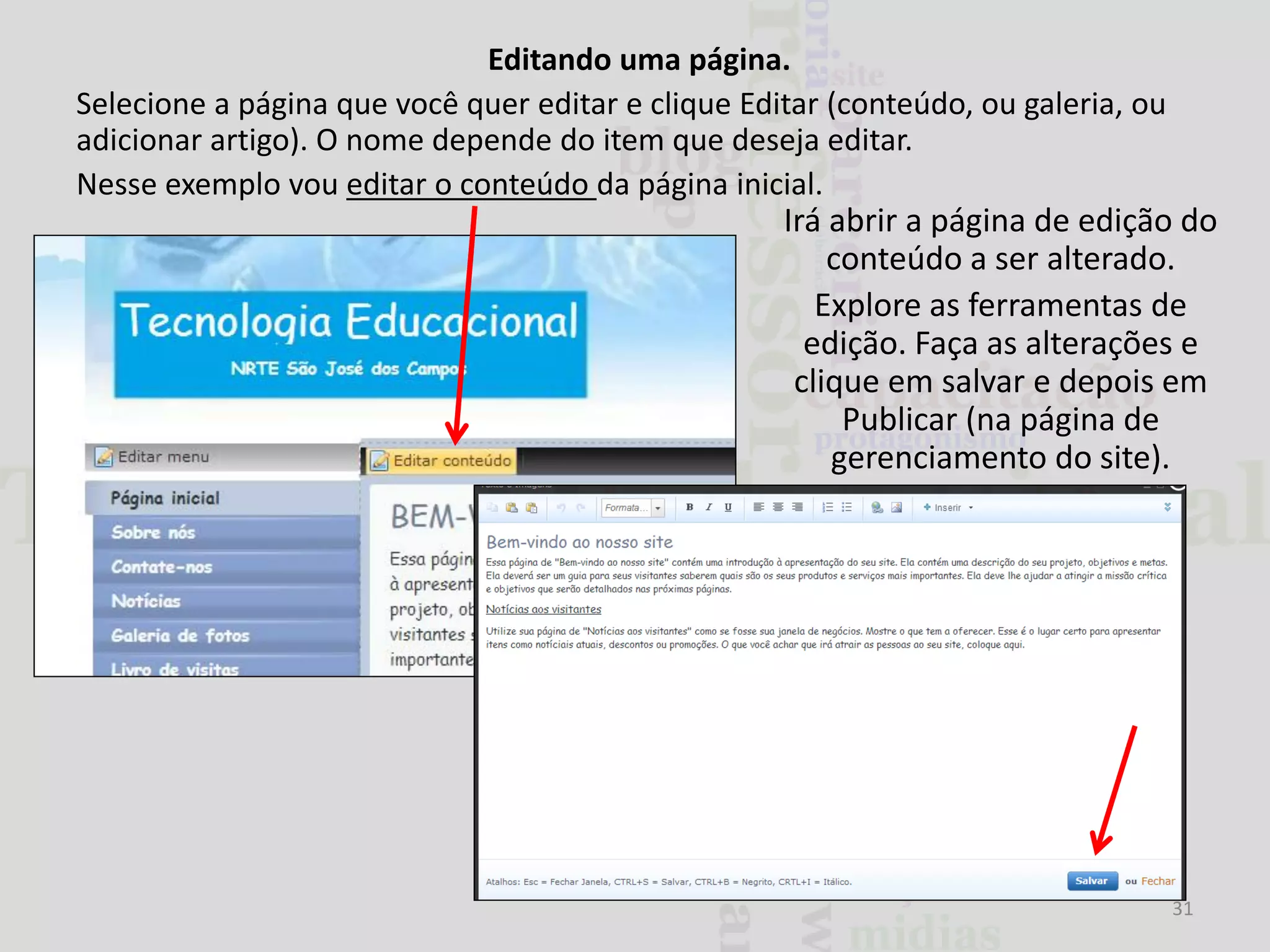 Editando uma página.
Selecione a página que você quer editar e clique Editar (conteúdo, ou galeria, ou
adicionar artigo). O nome depende do item que deseja editar.
Nesse exemplo vou editar o conteúdo da página inicial.

Irá abrir a página de edição do
conteúdo a ser alterado.
Explore as ferramentas de
edição. Faça as alterações e
clique em salvar e depois em
Publicar (na página de
gerenciamento do site).

31

 