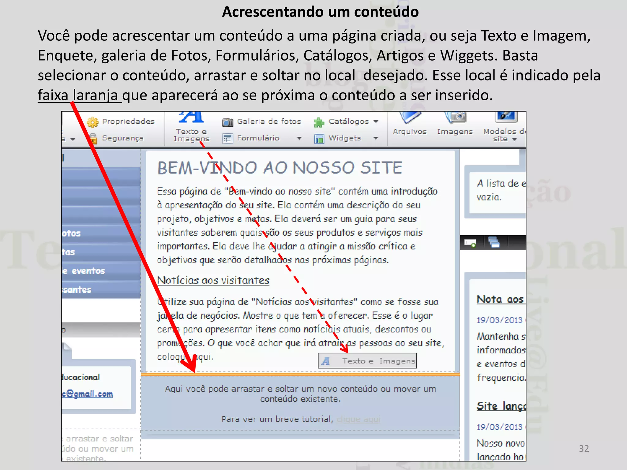Acrescentando um conteúdo
Você pode acrescentar um conteúdo a uma página criada, ou seja Texto e Imagem,
Enquete, galeria de Fotos, Formulários, Catálogos, Artigos e Wiggets. Basta
selecionar o conteúdo, arrastar e soltar no local desejado. Esse local é indicado pela
faixa laranja que aparecerá ao se próxima o conteúdo a ser inserido.

32

 