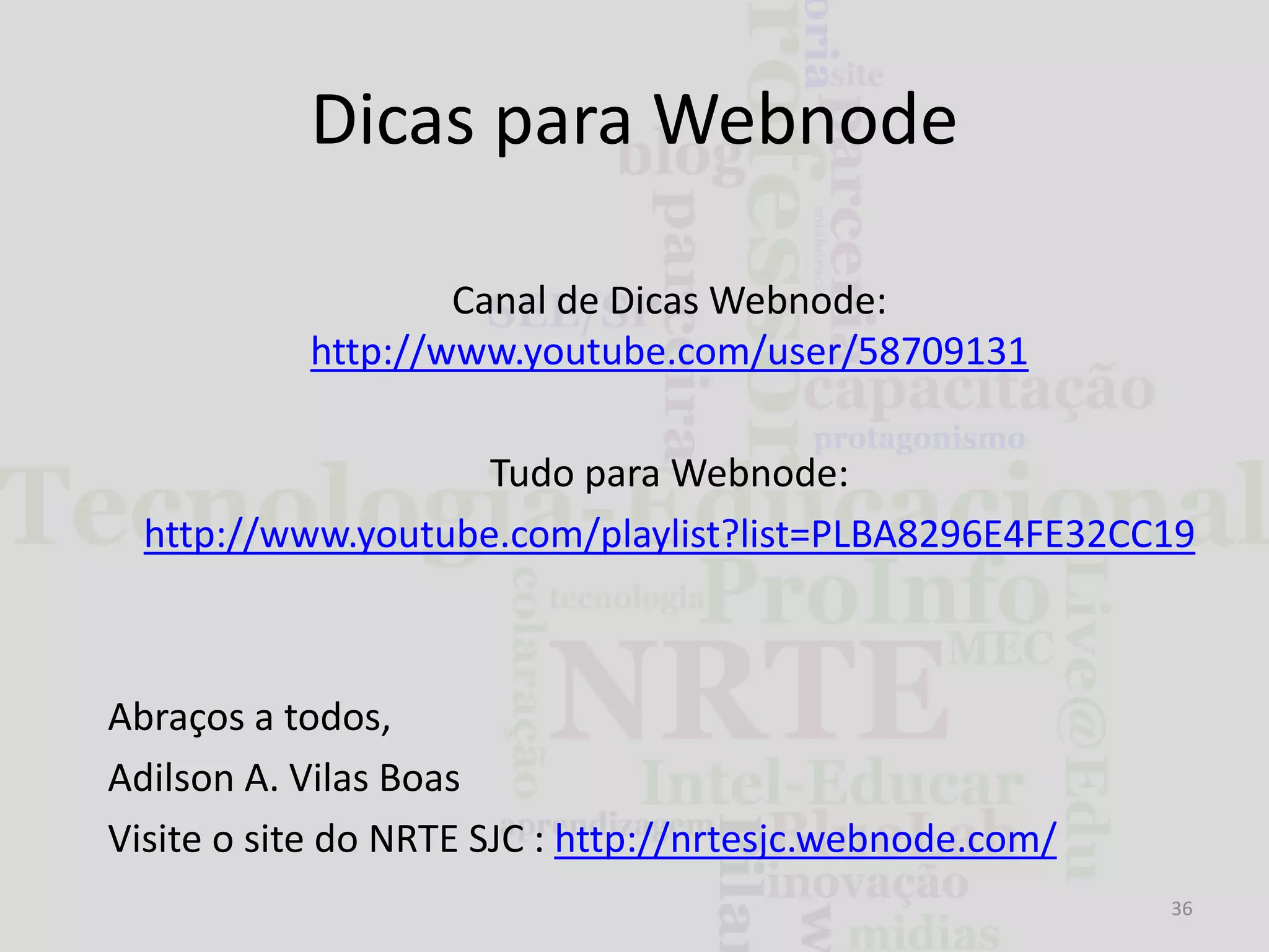 Dicas para Webnode
Canal de Dicas Webnode:
http://www.youtube.com/user/58709131

Tudo para Webnode:
http://www.youtube.com/playlist?list=PLBA8296E4FE32CC19

Abraços a todos,
Adilson A. Vilas Boas
Visite o site do NRTE SJC : http://nrtesjc.webnode.com/
36

 