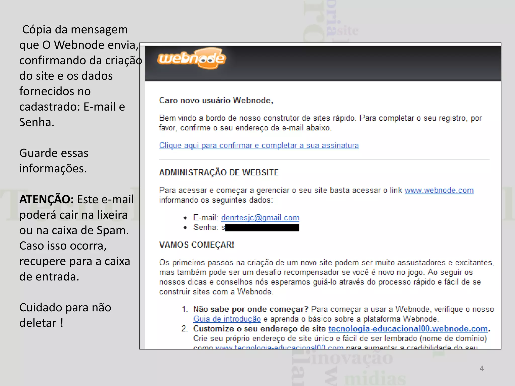Cópia da mensagem
que O Webnode envia,
confirmando da criação
do site e os dados
fornecidos no
cadastrado: E-mail e
Senha.
Guarde essas
informações.
ATENÇÃO: Este e-mail
poderá cair na lixeira
ou na caixa de Spam.
Caso isso ocorra,
recupere para a caixa
de entrada.
Cuidado para não
deletar !

4

 