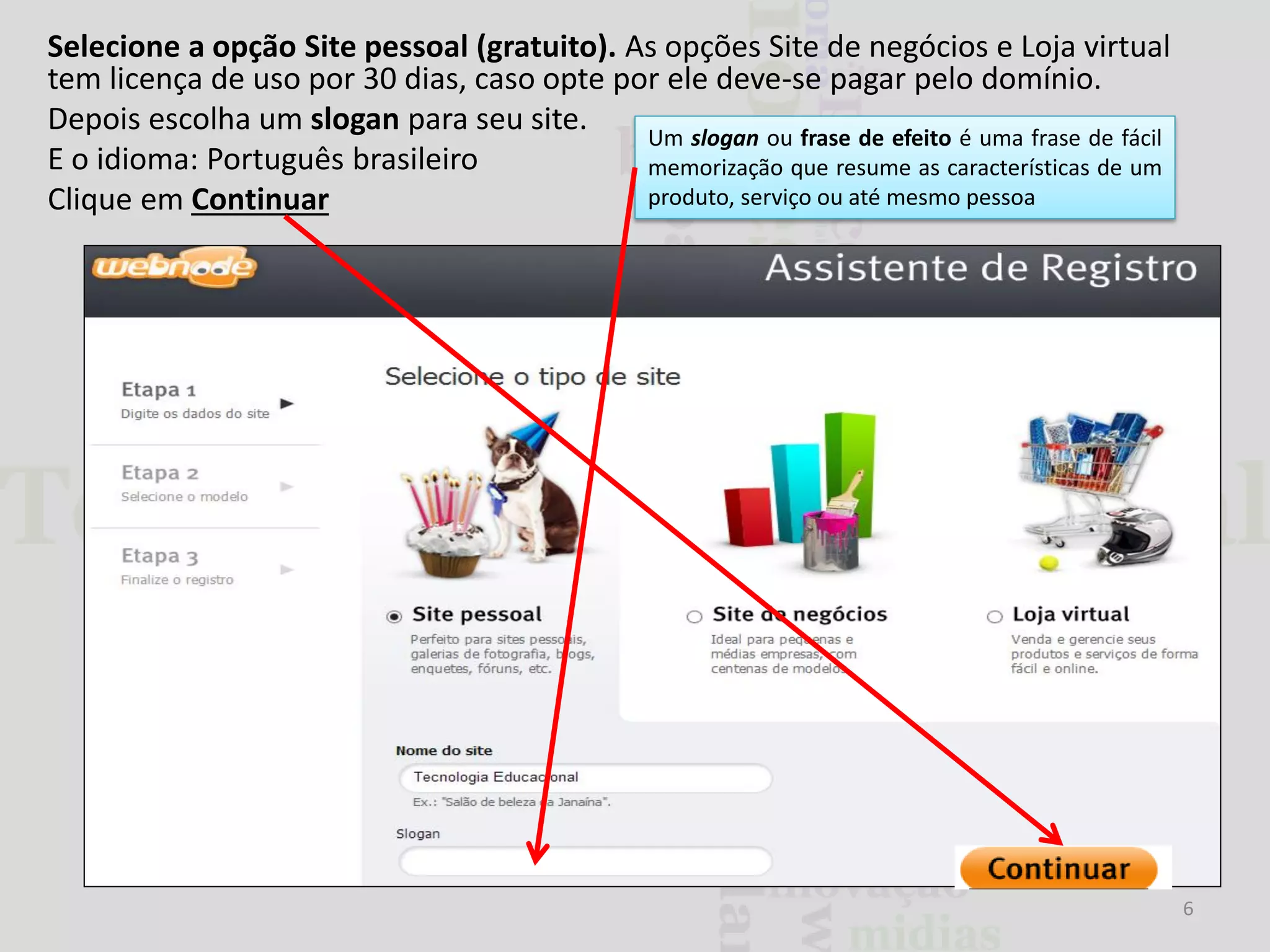 Selecione a opção Site pessoal (gratuito). As opções Site de negócios e Loja virtual
tem licença de uso por 30 dias, caso opte por ele deve-se pagar pelo domínio.
Depois escolha um slogan para seu site.
Um slogan ou frase de efeito é uma frase de fácil
E o idioma: Português brasileiro
memorização que resume as características de um
produto, serviço ou até mesmo pessoa
Clique em Continuar

6

 