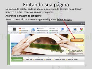 Editando sua página
Na página de edição, pode-se alterar o conteúdo de diversos itens. Inserir
imagens e outros recursos; Vamos ver alguns:
Alterando a imagem do cabeçalho.
Passe o cursor do mouse na imagem e clique em Editar imagem

12

 