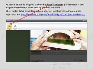 Ao abrir o editor de imagem, clique em Adicionar imagem para selecionar uma
imagem de seu computador ou da galeria do Webnode.
Observação: Outra dica interessante é criar um logotipo e inserir no seu site.
Veja a dica em: http://www.youtube.com/watch?v=Egx4f7tmKE4&noredirect=1

13

 