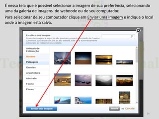 É nessa tela que é possível selecionar a imagem de sua preferência, selecionando
uma da galeria de imagens do webnode ou de seu computador.
Para selecionar de seu computador clique em Enviar uma imagem e indique o local
onde a imagem está salva.

14

 
