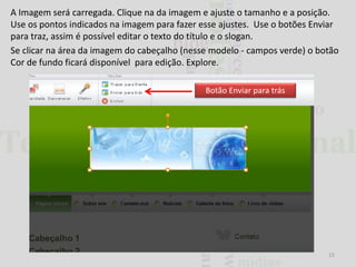 A Imagem será carregada. Clique na da imagem e ajuste o tamanho e a posição.
Use os pontos indicados na imagem para fazer esse ajustes. Use o botões Enviar
para traz, assim é possível editar o texto do título e o slogan.
Se clicar na área da imagem do cabeçalho (nesse modelo - campos verde) o botão
Cor de fundo ficará disponível para edição. Explore.
Botão Enviar para trás

15

 