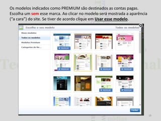 Os modelos indicados como PREMIUM são destinados as contas pagas.
Escolha um sem esse marca. Ao clicar no modelo será mostrada a aparência
(“a cara”) do site. Se tiver de acordo clique em Usar esse modelo.

18

 