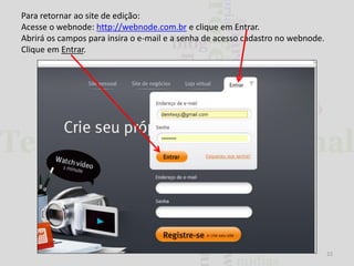 Para retornar ao site de edição:
Acesse o webnode: http://webnode.com.br e clique em Entrar.
Abrirá os campos para insira o e-mail e a senha de acesso cadastro no webnode.
Clique em Entrar.

22

 