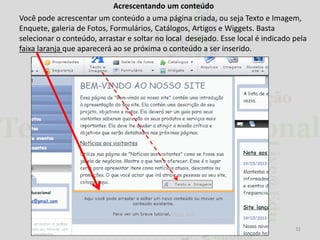 Acrescentando um conteúdo
Você pode acrescentar um conteúdo a uma página criada, ou seja Texto e Imagem,
Enquete, galeria de Fotos, Formulários, Catálogos, Artigos e Wiggets. Basta
selecionar o conteúdo, arrastar e soltar no local desejado. Esse local é indicado pela
faixa laranja que aparecerá ao se próxima o conteúdo a ser inserido.

32

 