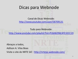 Dicas para Webnode
Canal de Dicas Webnode:
http://www.youtube.com/user/58709131

Tudo para Webnode:
http://www.youtube.com/playlist?list=PLBA8296E4FE32CC19

Abraços a todos,
Adilson A. Vilas Boas
Visite o site do NRTE SJC : http://nrtesjc.webnode.com/
36

 