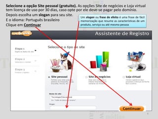 Selecione a opção Site pessoal (gratuito). As opções Site de negócios e Loja virtual
tem licença de uso por 30 dias, caso opte por ele deve-se pagar pelo domínio.
Depois escolha um slogan para seu site.
Um slogan ou frase de efeito é uma frase de fácil
E o idioma: Português brasileiro
memorização que resume as características de um
produto, serviço ou até mesmo pessoa
Clique em Continuar

6

 